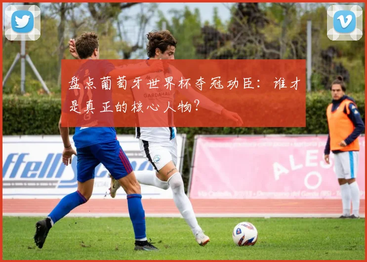 盘点葡萄牙世界杯夺冠功臣：谁才是真正的核心人物？