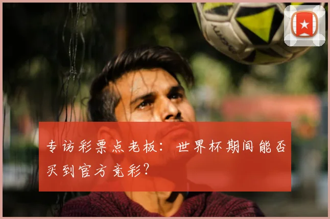 专访彩票点老板：世界杯期间能否买到官方竞彩？