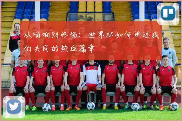 从哨响到终场：世界杯如何讲述我们共同的热血篇章