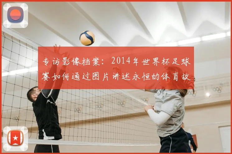专访影像档案:2014年世界杯足球赛如何通过图片讲述永恒的体育故事