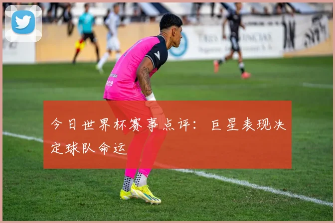 今日世界杯赛事点评：巨星表现决定球队命运
