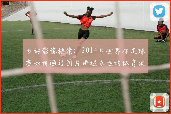 专访影像档案:2014年世界杯足球赛如何通过图片讲述永恒的体育故事