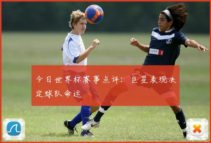 今日世界杯赛事点评:巨星表现决定球队命运