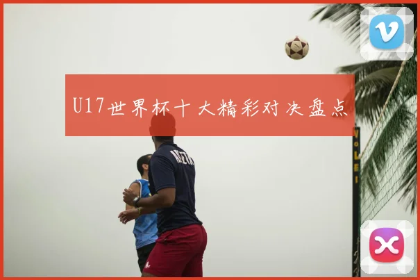 U17世界杯十大精彩对决盘点