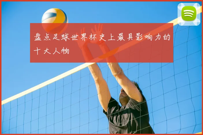 盘点足球世界杯史上最具影响力的十大人物