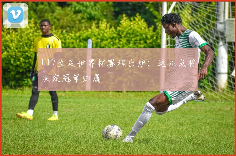 U17女足世界杯赛程出炉：这几点将决定冠军归属
