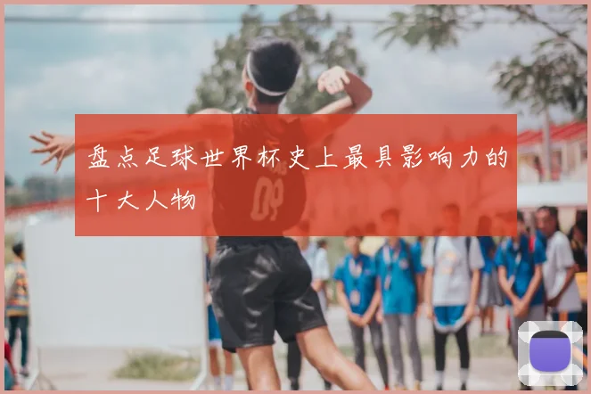 盘点足球世界杯史上最具影响力的十大人物
